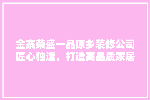 金寨荣盛一品原乡装修公司匠心独运，打造高品质家居生活  第1张