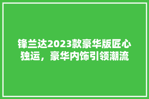 锋兰达2023款豪华版匠心独运，豪华内饰引领潮流