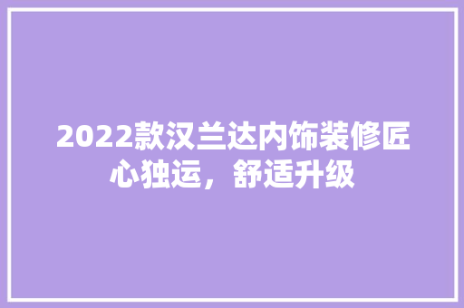 2022款汉兰达内饰装修匠心独运，舒适升级