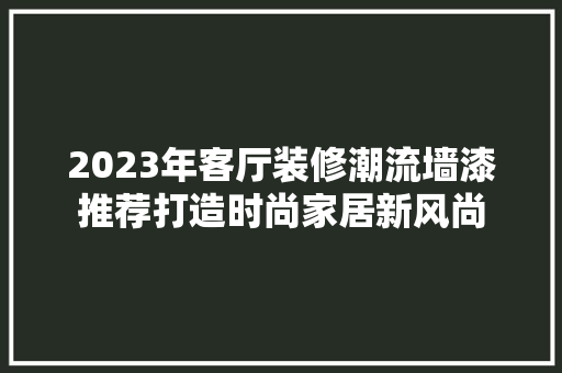2023年客厅装修潮流墙漆推荐打造时尚家居新风尚