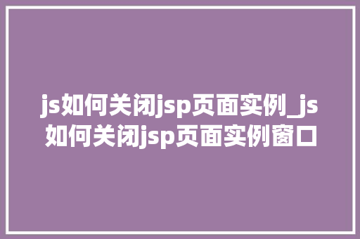 js如何关闭jsp页面实例_js如何关闭jsp页面实例窗口