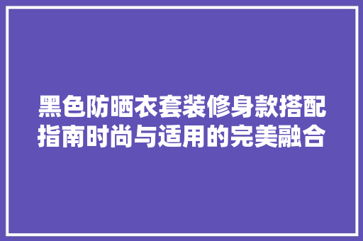黑色防晒衣套装修身款搭配指南时尚与适用的完美融合