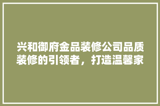 兴和御府金品装修公司品质装修的引领者，打造温馨家园的守护者