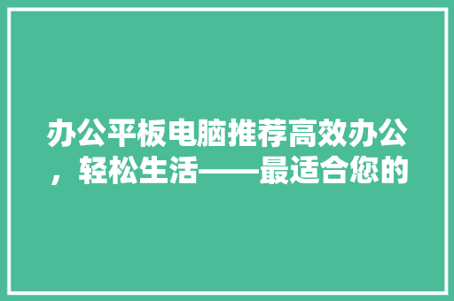 办公平板电脑推荐高效办公，轻松生活——最适合您的平板电脑