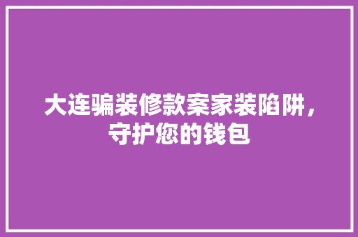 大连骗装修款案家装陷阱，守护您的钱包