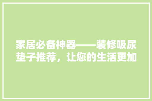 家居必备神器——装修吸尿垫子推荐，让您的生活更加舒适！