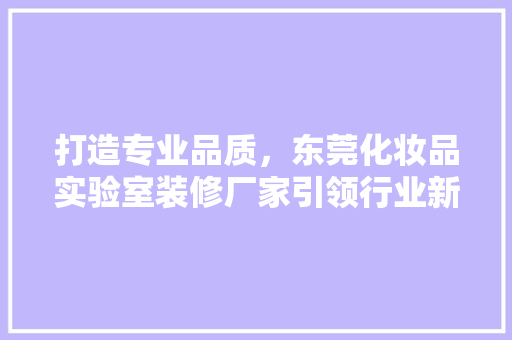 打造专业品质，东莞化妆品实验室装修厂家引领行业新风向