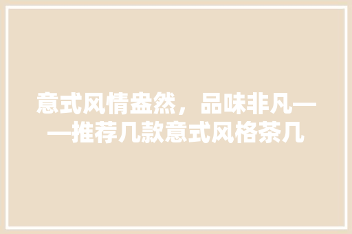 意式风情盎然,品味非凡——推荐几款意式风格茶几 第1张 意式风情盎然,品味非凡——推荐几款意式风格茶几 第1张