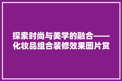 探索时尚与美学的融合——化妆品组合装修效果图片赏析