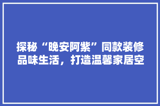 探秘“晚安阿紫”同款装修品味生活，打造温馨家居空间