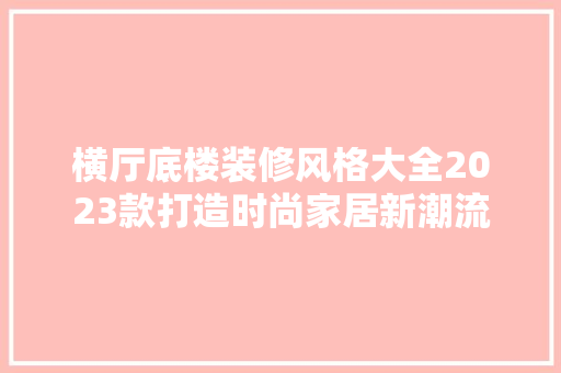 横厅底楼装修风格大全2023款打造时尚家居新潮流