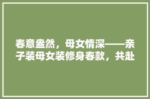 春意盎然，母女情深——亲子装母女装修身春款，共赴美好时光