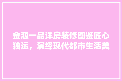 金源一品洋房装修图鉴匠心独运，演绎现代都市生活美学