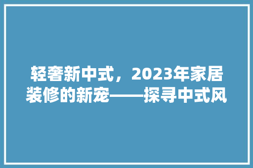 轻奢新中式,2023年家居装修的新宠——探寻中式风格的现代演绎