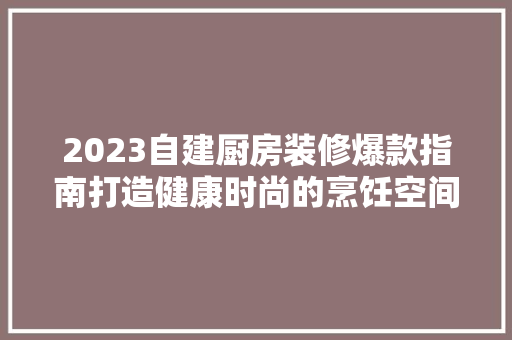 2023自建厨房装修爆款指南打造健康时尚的烹饪空间