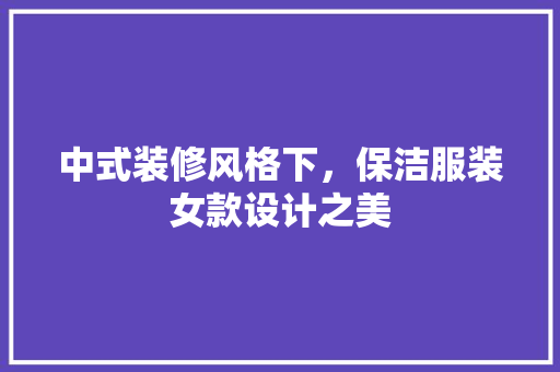 中式装修风格下，保洁服装女款设计之美