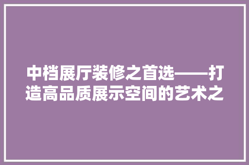 中档展厅装修之首选——打造高品质展示空间的艺术之作