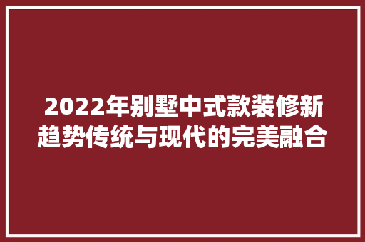2022年别墅中式款装修新趋势传统与现代的完美融合