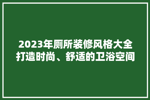2023年厕所装修风格大全打造时尚、舒适的卫浴空间