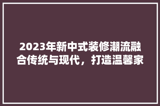 2023年新中式装修潮流融合传统与现代，打造温馨家园