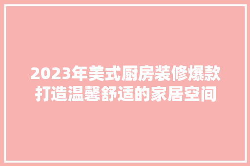 2023年美式厨房装修爆款打造温馨舒适的家居空间