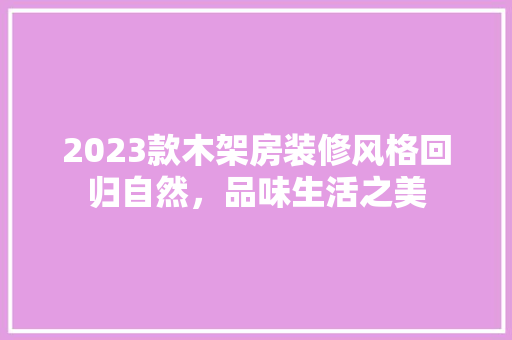 2023款木架房装修风格回归自然，品味生活之美