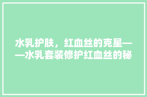 水乳护肤，红血丝的克星——水乳套装修护红血丝的秘密