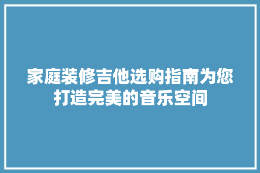 家庭装修吉他选购指南为您打造完美的音乐空间