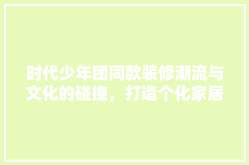 时代少年团同款装修潮流与文化的碰撞，打造个化家居空间