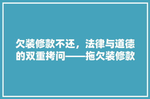 欠装修款不还，法律与道德的双重拷问——拖欠装修款背后的困境与应对步骤