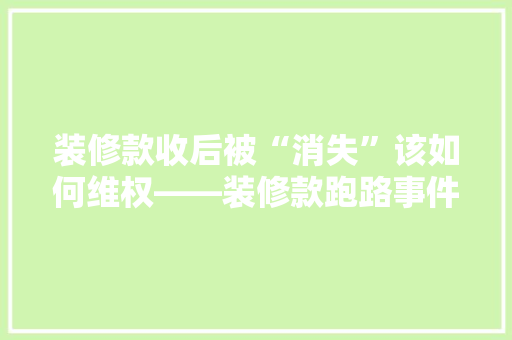 装修款收后被“消失”该如何维权——装修款跑路事件中的法律途径与应对步骤