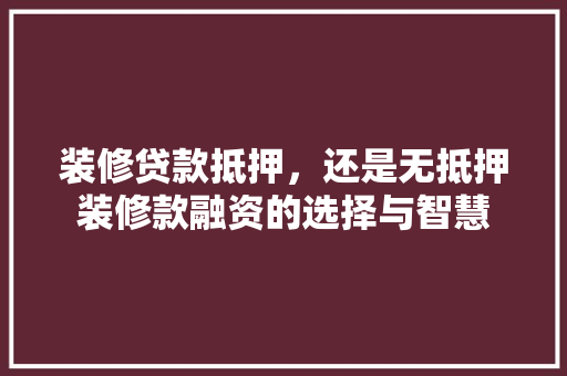 装修贷款抵押，还是无抵押装修款融资的选择与智慧
