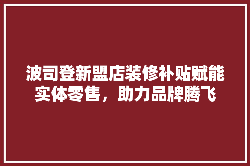 波司登新盟店装修补贴赋能实体零售，助力品牌腾飞