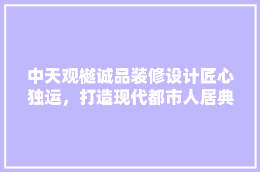中天观樾诚品装修设计匠心独运，打造现代都市人居典范  第1张