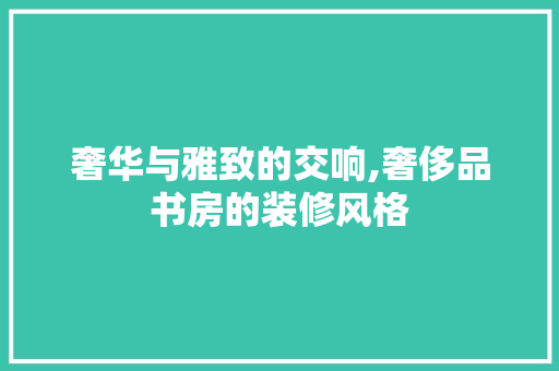 奢华与雅致的交响,奢侈品书房的装修风格