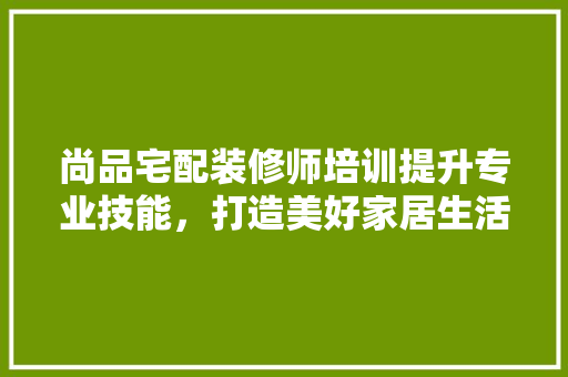 尚品宅配装修师培训提升专业技能，打造美好家居生活