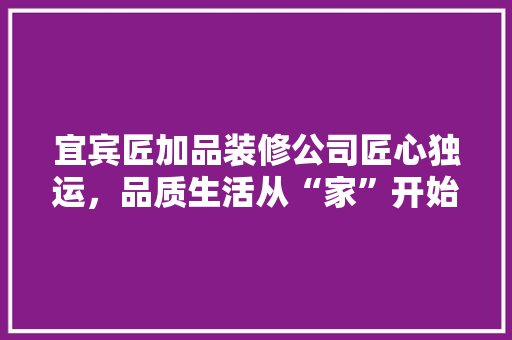宜宾匠加品装修公司匠心独运，品质生活从“家”开始