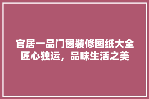 官居一品门窗装修图纸大全匠心独运，品味生活之美