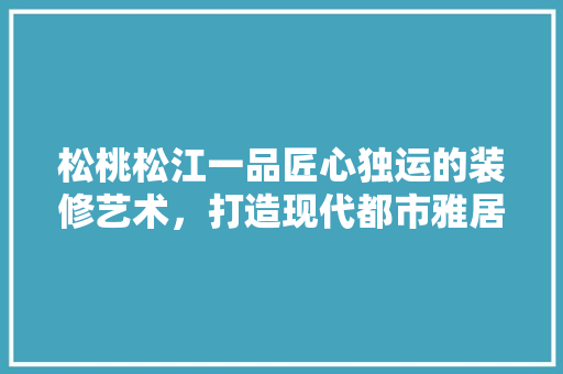 松桃松江一品匠心独运的装修艺术，打造现代都市雅居典范  第1张