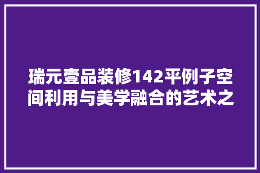 瑞元壹品装修142平例子空间利用与美学融合的艺术之旅 第1张 瑞元壹品装修142平例子空间利用与美学融合的艺术之旅 第1张