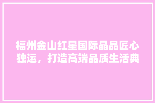 福州金山红星国际晶品匠心独运，打造高端品质生活典范