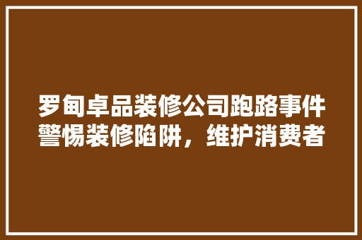 罗甸卓品装修公司跑路事件警惕装修陷阱，维护消费者权益