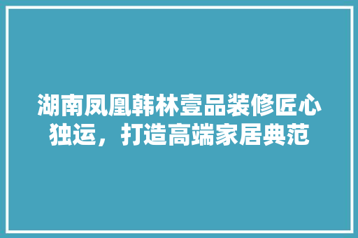 湖南凤凰韩林壹品装修匠心独运，打造高端家居典范