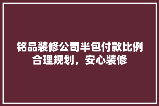 铭品装修公司半包付款比例合理规划,安心装修