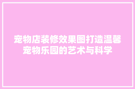 宠物店装修效果图打造温馨宠物乐园的艺术与科学