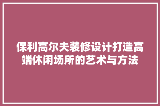 保利高尔夫装修设计打造高端休闲场所的艺术与方法