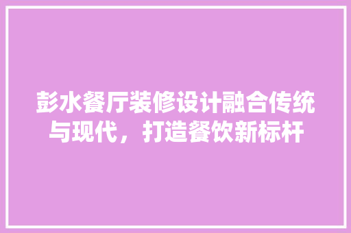 彭水餐厅装修设计融合传统与现代，打造餐饮新标杆