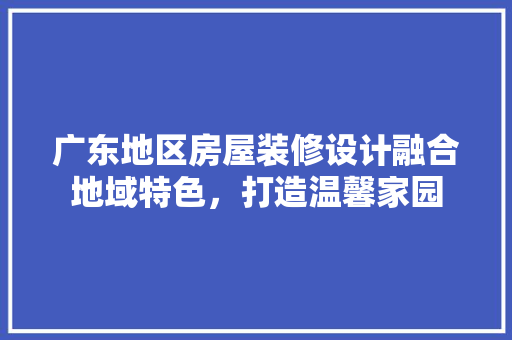 广东地区房屋装修设计融合地域特色，打造温馨家园