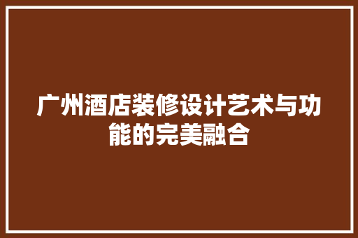 广州酒店装修设计艺术与功能的完美融合