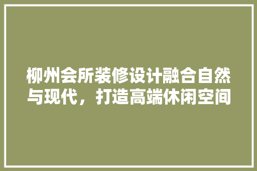 柳州会所装修设计融合自然与现代，打造高端休闲空间